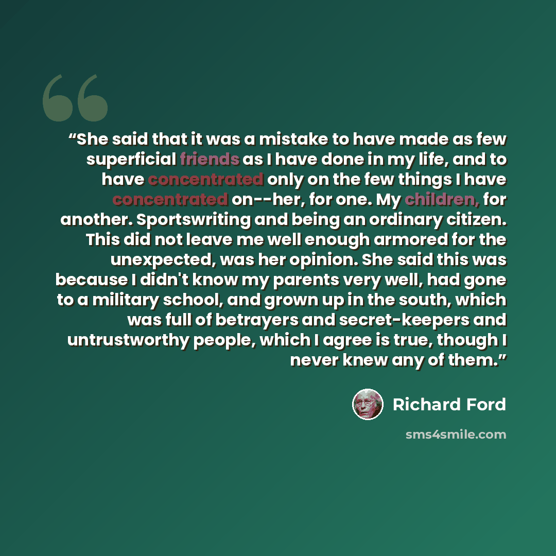 “She said that it was a mistake to have made as few superficial friends as I have done in my life, and to have concentrated only on the few things I have concentrated on--her, for one. My children, for another. Sportswriting and being an ordinary citizen. This did not leave me well enough armored…” quote by Richard Ford