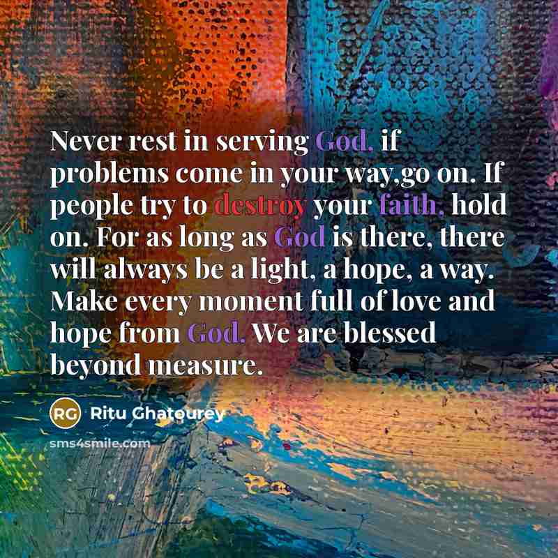“Never rest in serving God, if problems come in your way,go on. If people try to destroy your faith, hold on. For as long as God is there, there will always be a light, a hope, a way. Make every moment full of love and hope from God. We are blessed beyond measure.” quote by Ritu Ghatourey