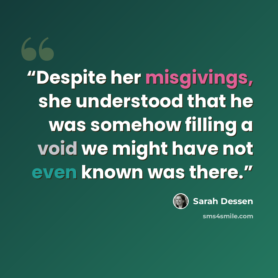 “Despite her misgivings, she understood that he was somehow filling a void we might have not even known was there.” quote by Sarah Dessen