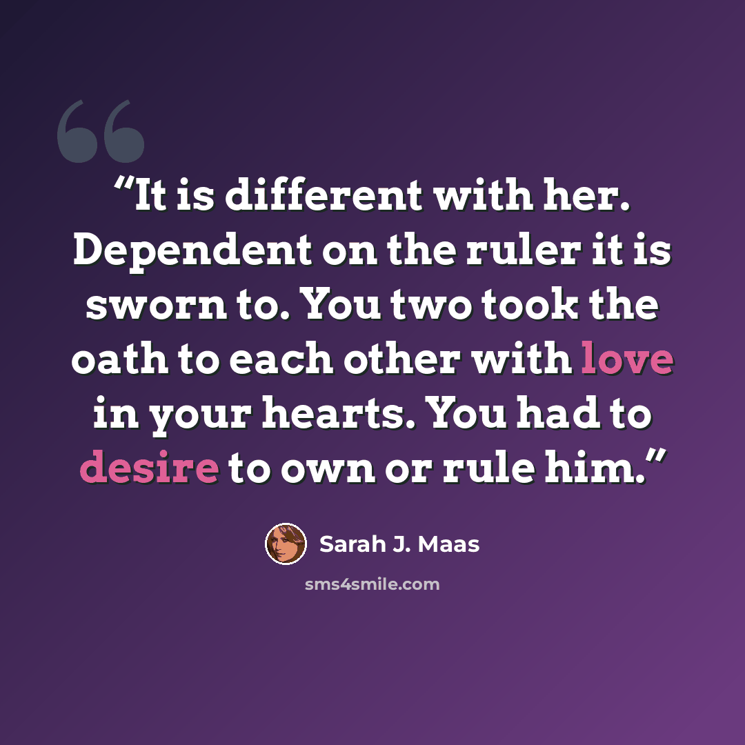 “It is different with her. Dependent on the ruler it is sworn to. You two took the oath to each other with love in your hearts. You had to desire to own or rule him.” quote by Sarah J. Maas