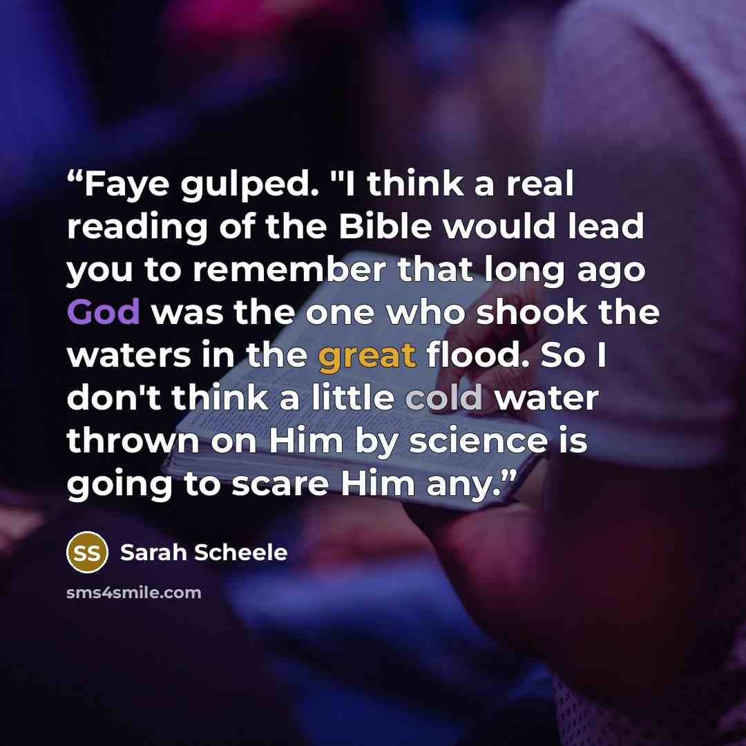 “Faye gulped. "I think a real reading of the Bible would lead you to remember that long ago God was the one who shook the waters in the great flood. So I don't think a little cold water thrown on Him by science is going to scare Him any.” quote by Sarah Scheele