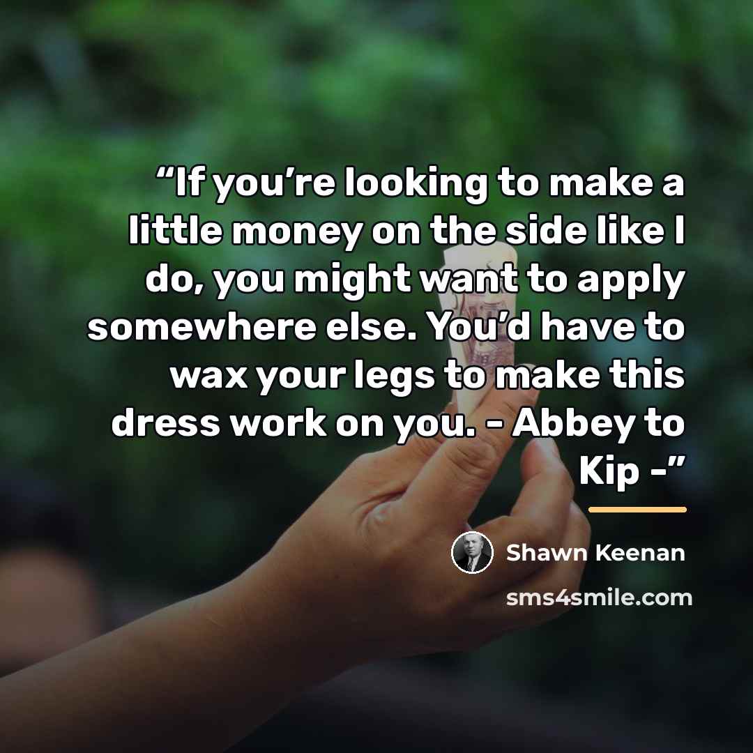 “If you’re looking to make a little money on the side like I do, you might want to apply somewhere else. You’d have to wax your legs to make this dress work on you. - Abbey to Kip -” quote by Shawn Keenan