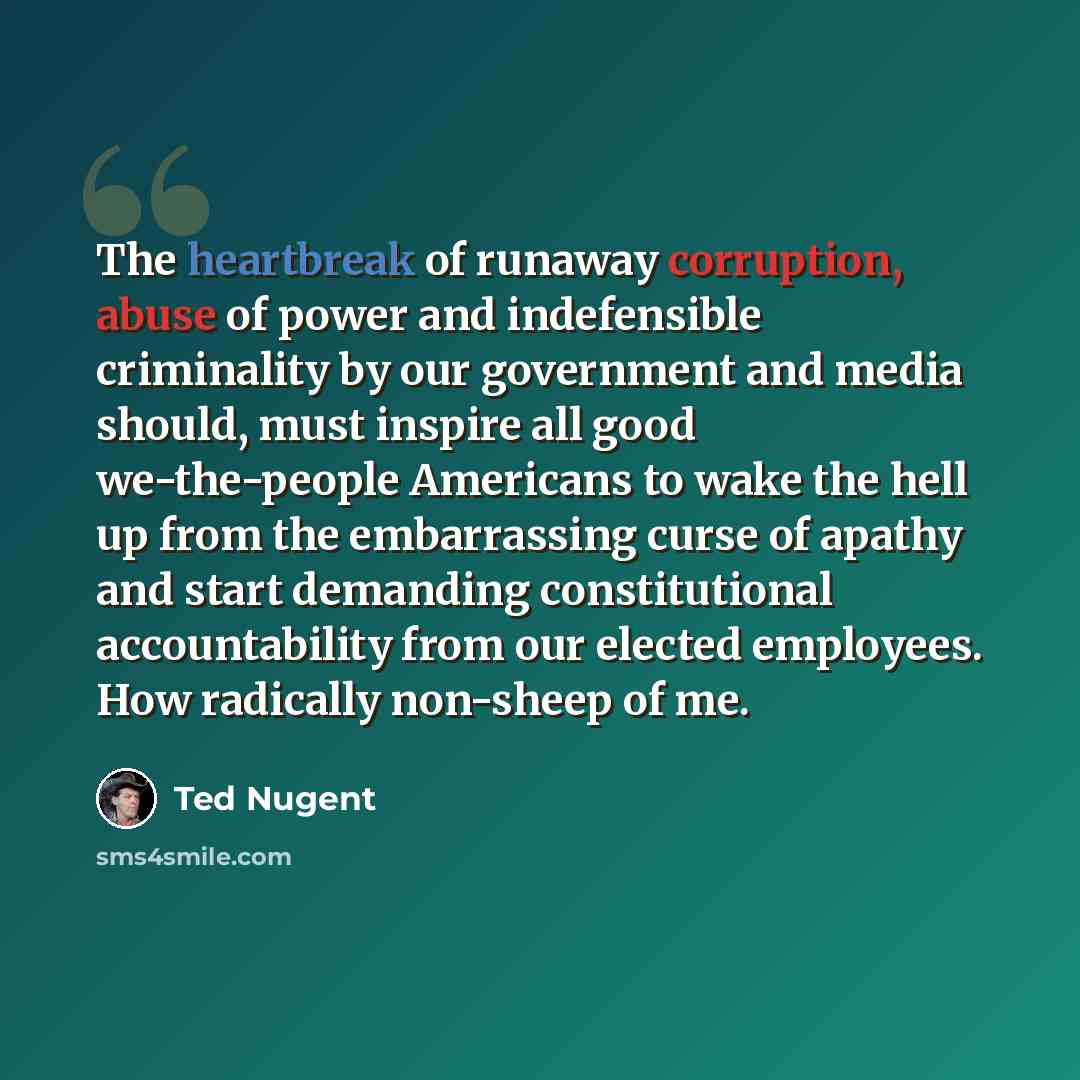 “The heartbreak of runaway corruption, abuse of power and indefensible criminality by our government and media should, must inspire all good we-the-people Americans to wake the hell up from the embarrassing curse of apathy and start demanding constitutional accountability from our elected…” quote by Ted Nugent