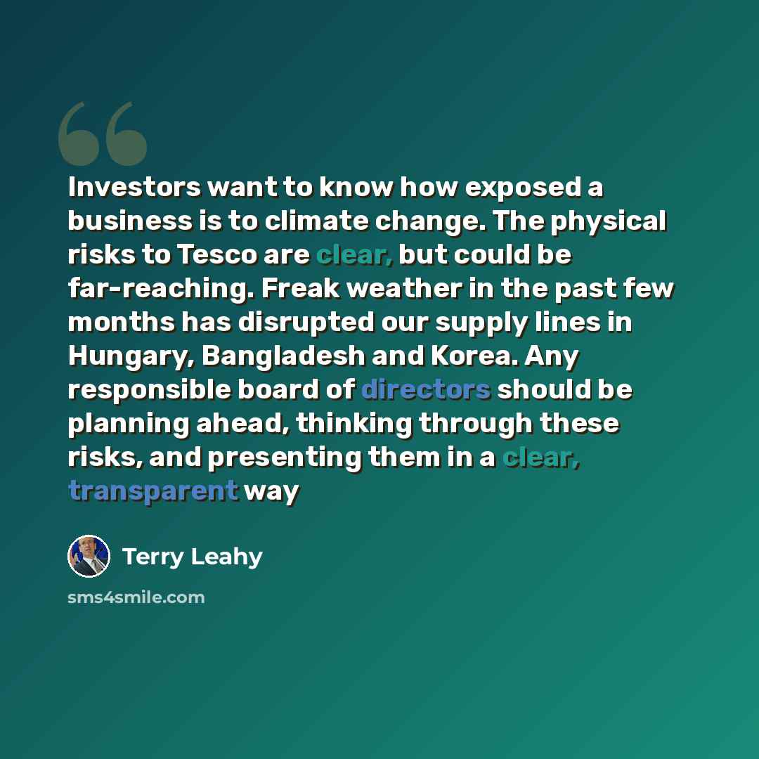“Investors want to know how exposed a business is to climate change. The physical risks to Tesco are clear, but could be far-reaching. Freak weather in the past few months has disrupted our supply lines in Hungary, Bangladesh and Korea. Any responsible board of directors should be planning ahead…” quote by Terry Leahy