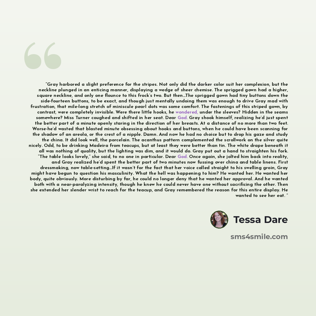 “Gray harbored a slight preference for the stripes. Not only did the darker color suit her complexion, but the neckline plunged in an enticing manner, displaying a wedge of sheer chemise. The sprigged gown had a higher, square neckline, and only one flounce to this frock’s two. But then…The…” quote by Tessa Dare