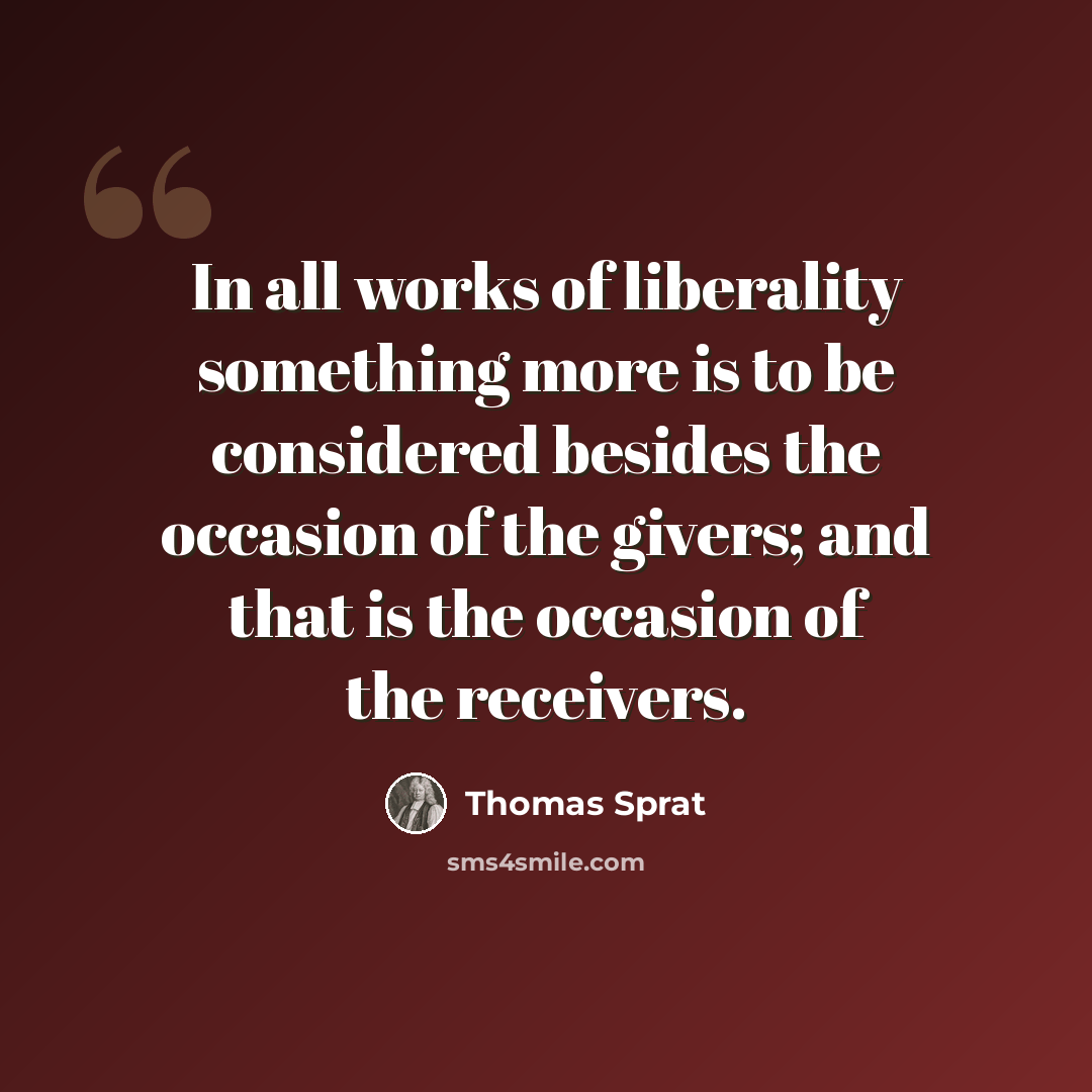 “In all works of liberality something more is to be considered besides the occasion of the givers; and that is the occasion of the receivers.” quote by Thomas Sprat