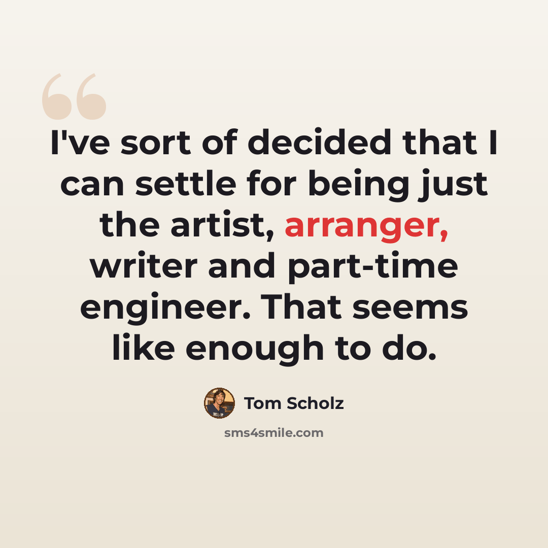 “I've sort of decided that I can settle for being just the artist, arranger, writer and part-time engineer. That seems like enough to do.” quote by Tom Scholz