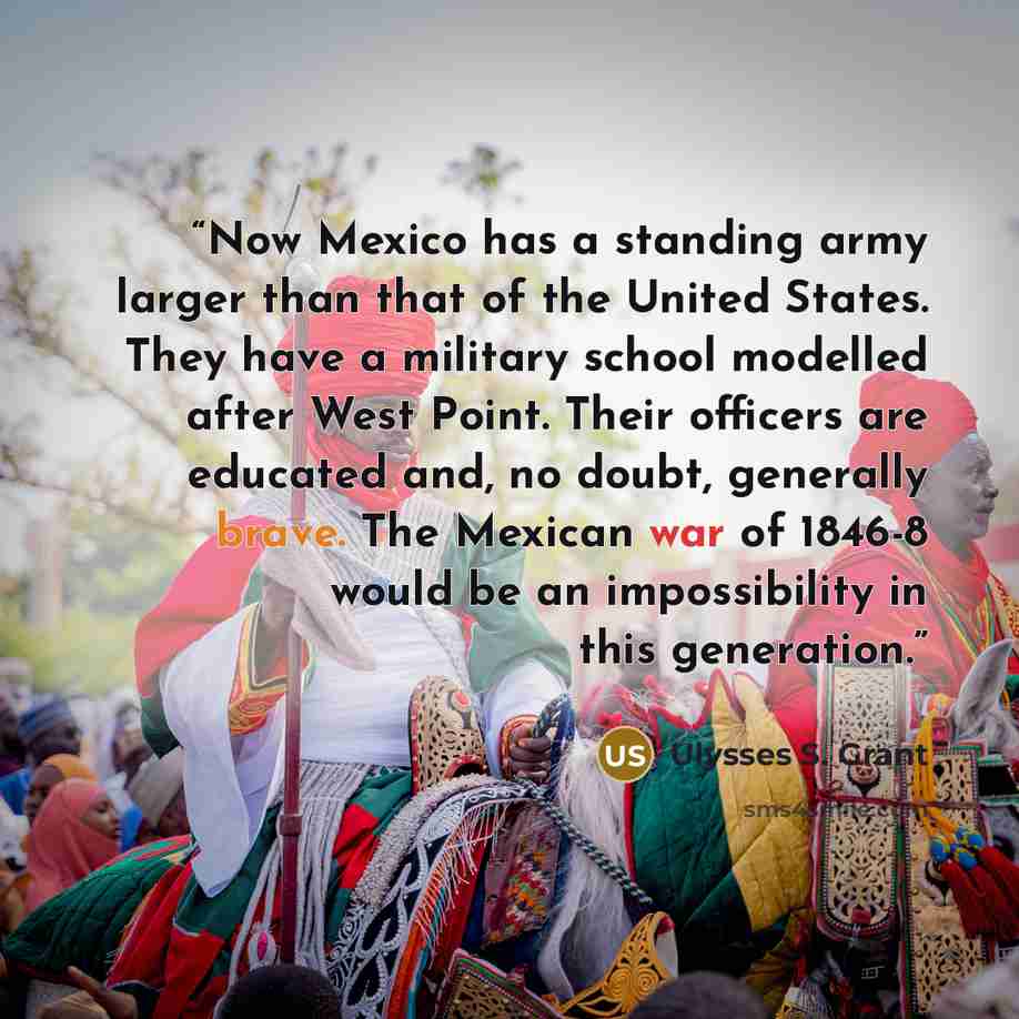 “Now Mexico has a standing army larger than that of the United States. They have a military school modelled after West Point. Their officers are educated and, no doubt, generally brave. The Mexican war of 1846-8 would be an impossibility in this generation.” quote by Ulysses S. Grant