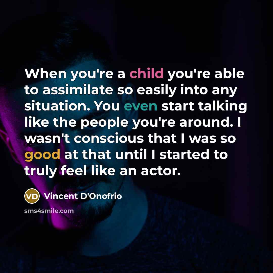 “When you're a child you're able to assimilate so easily into any situation. You even start talking like the people you're around. I wasn't conscious that I was so good at that until I started to truly feel like an actor.” quote by Vincent D'Onofrio