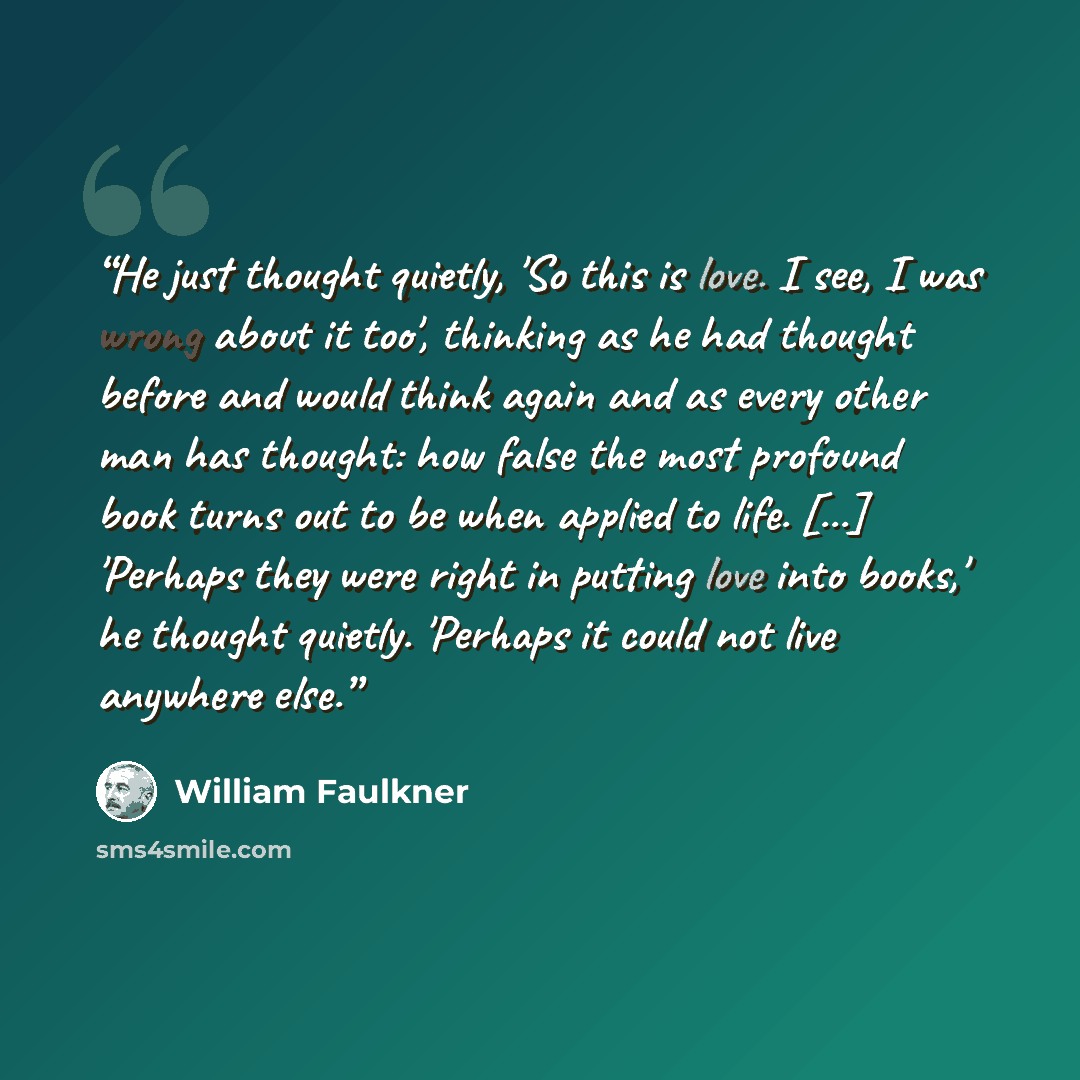 “He just thought quietly, 'So this is love. I see, I was wrong about it too', thinking as he had thought before and would think again and as every other man has thought: how false the most profound book turns out to be when applied to life. [...] 'Perhaps they were right in putting love into…” quote by William Faulkner