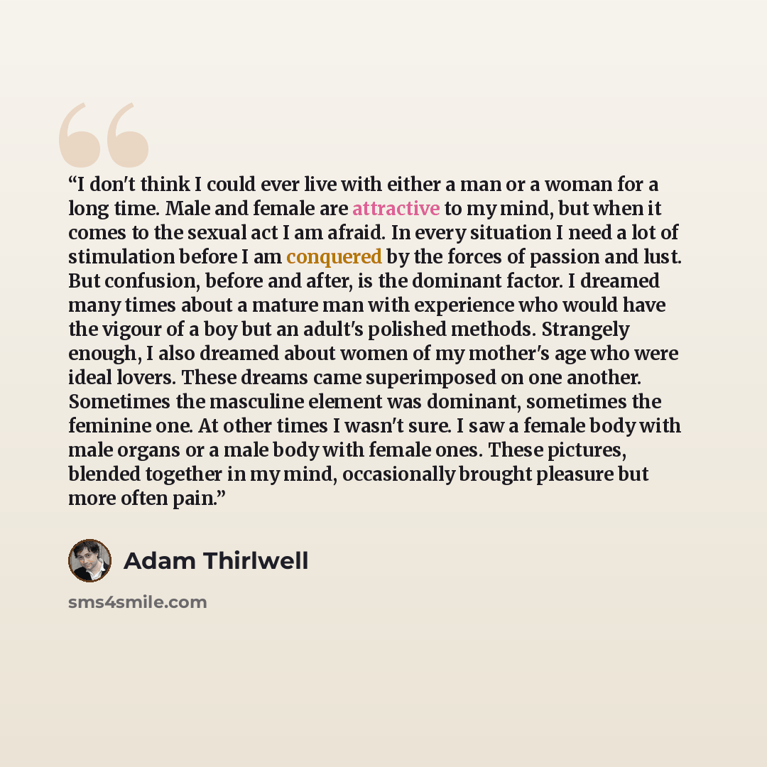 “I don't think I could ever live with either a man or a woman for a long time. Male and female are attractive to my mind, but when it comes to the sexual act I am afraid. In every situation I need a lot of stimulation before I am conquered by the forces of passion and lust. But confusion, before…” quote by Adam Thirlwell