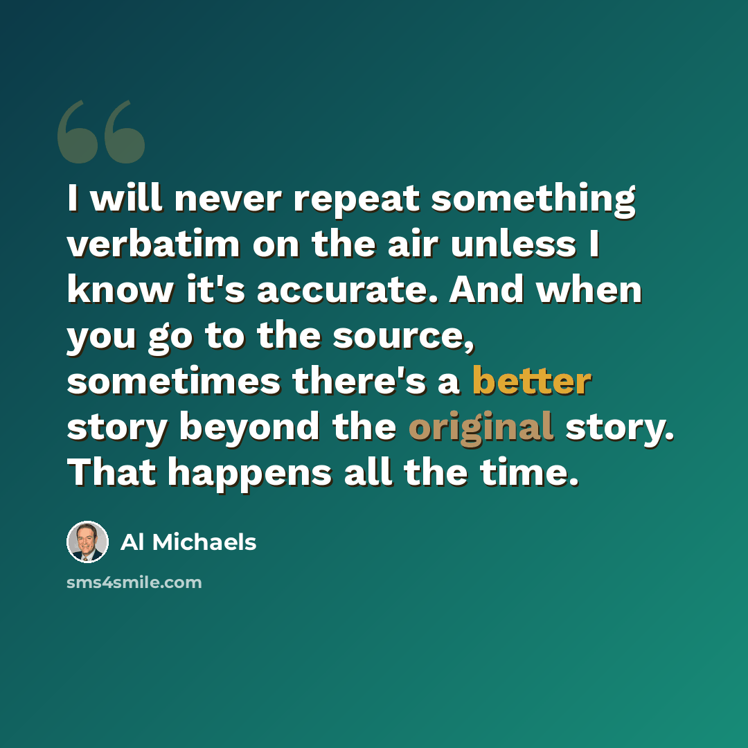 “I will never repeat something verbatim on the air unless I know it's accurate. And when you go to the source, sometimes there's a better story beyond the original story. That happens all the time.” quote by Al Michaels