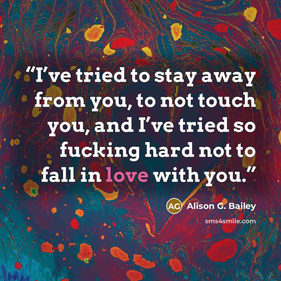 “I’ve tried to stay away from you, to not touch you, and I’ve tried so fucking hard not to fall in love with you.” quote by Alison G. Bailey