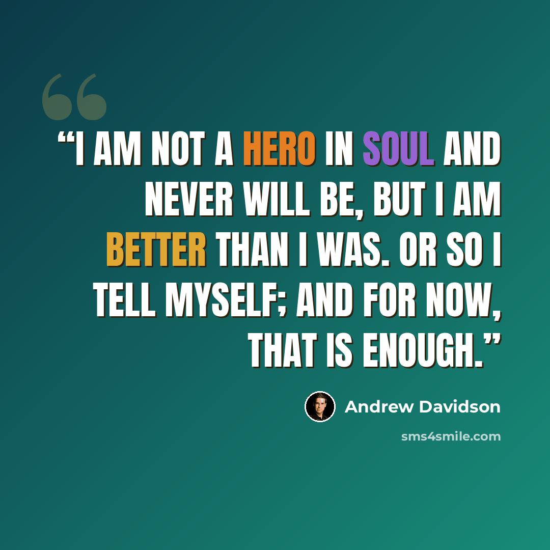 “I am not a hero in soul and never will be, but I am better than I was. Or so I tell myself; and for now, that is enough.” quote by Andrew Davidson