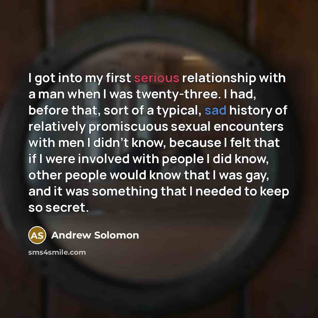 “I got into my first serious relationship with a man when I was twenty-three. I had, before that, sort of a typical, sad history of relatively promiscuous sexual encounters with men I didn't know, because I felt that if I were involved with people I did know, other people would know that I was gay…” quote by Andrew Solomon