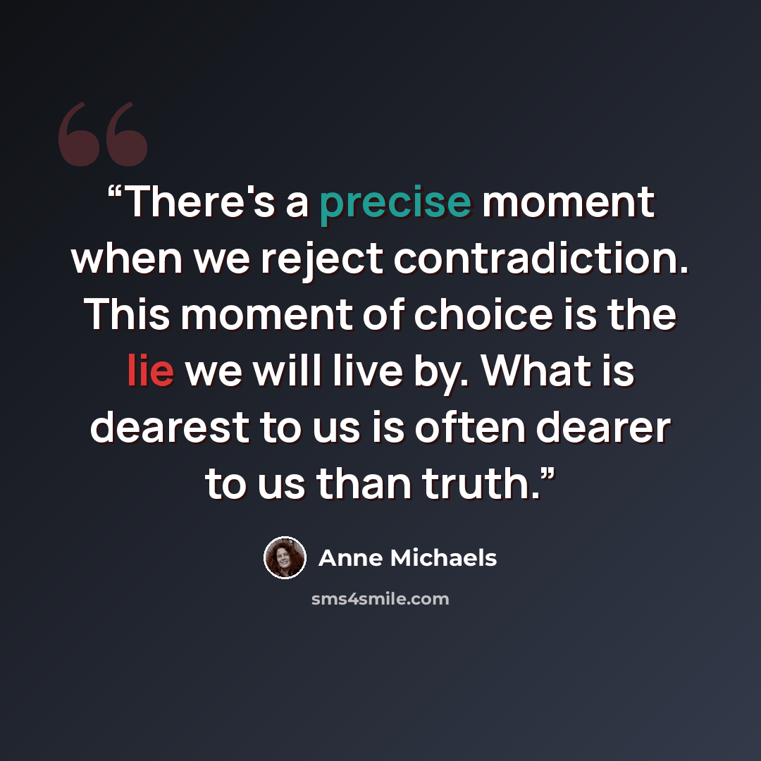 “There's a precise moment when we reject contradiction. This moment of choice is the lie we will live by. What is dearest to us is often dearer to us than truth.” quote by Anne Michaels