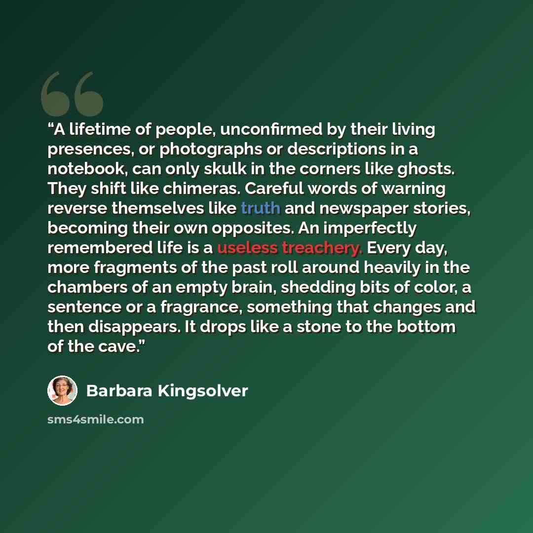 “A lifetime of people, unconfirmed by their living presences, or photographs or descriptions in a notebook, can only skulk in the corners like ghosts. They shift like chimeras. Careful words of warning reverse themselves like truth and newspaper stories, becoming their own opposites. An imperfectly…” quote by Barbara Kingsolver