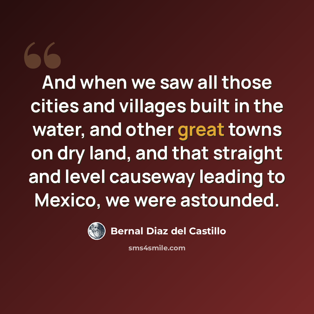 “And when we saw all those cities and villages built in the water, and other great towns on dry land, and that straight and level causeway leading to Mexico, we were astounded.” quote by Bernal Diaz del Castillo