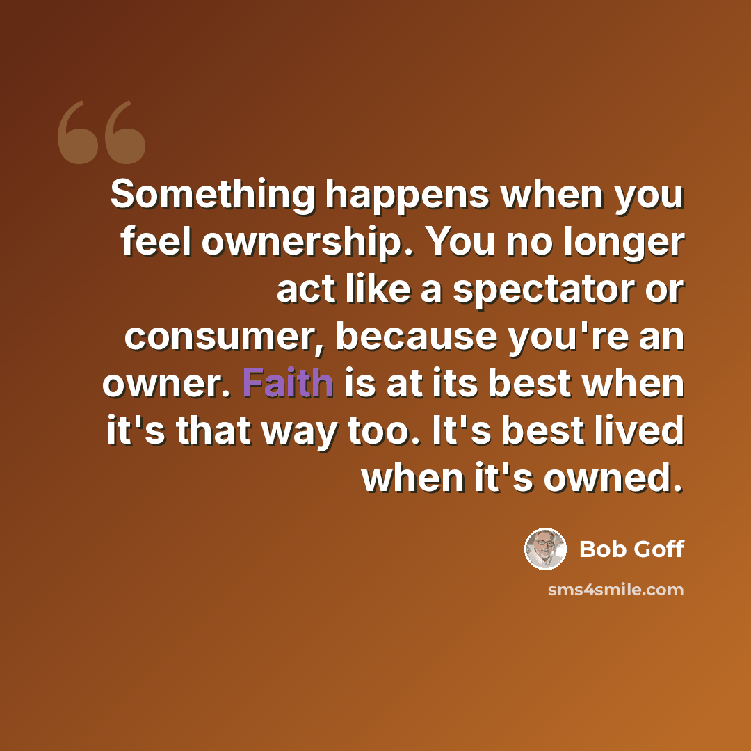 “Something happens when you feel ownership. You no longer act like a spectator or consumer, because you're an owner. Faith is at its best when it's that way too. It's best lived when it's owned.” quote by Bob Goff