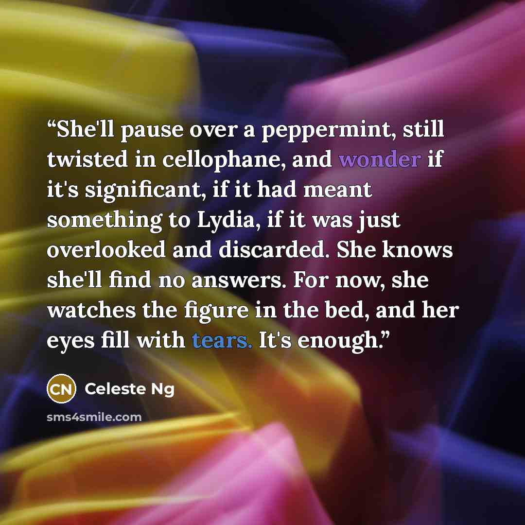 “She'll pause over a peppermint, still twisted in cellophane, and wonder if it's significant, if it had meant something to Lydia, if it was just overlooked and discarded. She knows she'll find no answers. For now, she watches the figure in the bed, and her eyes fill with tears. It's enough.” quote by Celeste Ng