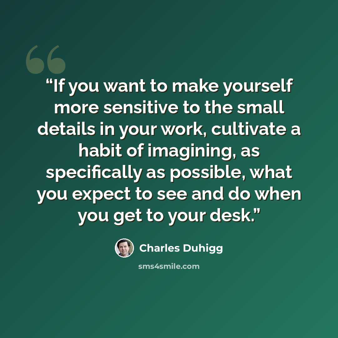 “If you want to make yourself more sensitive to the small details in your work, cultivate a habit of imagining, as specifically as possible, what you expect to see and do when you get to your desk.” quote by Charles Duhigg