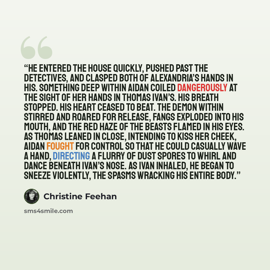 “He entered the house quickly, pushed past the detectives, and clasped both of Alexandria’s hands in his. Something deep within Aidan coiled dangerously at the sight of her hands in Thomas Ivan’s. His breath stopped. His heart ceased to beat. The demon within stirred and roared for release, fangs…” quote by Christine Feehan