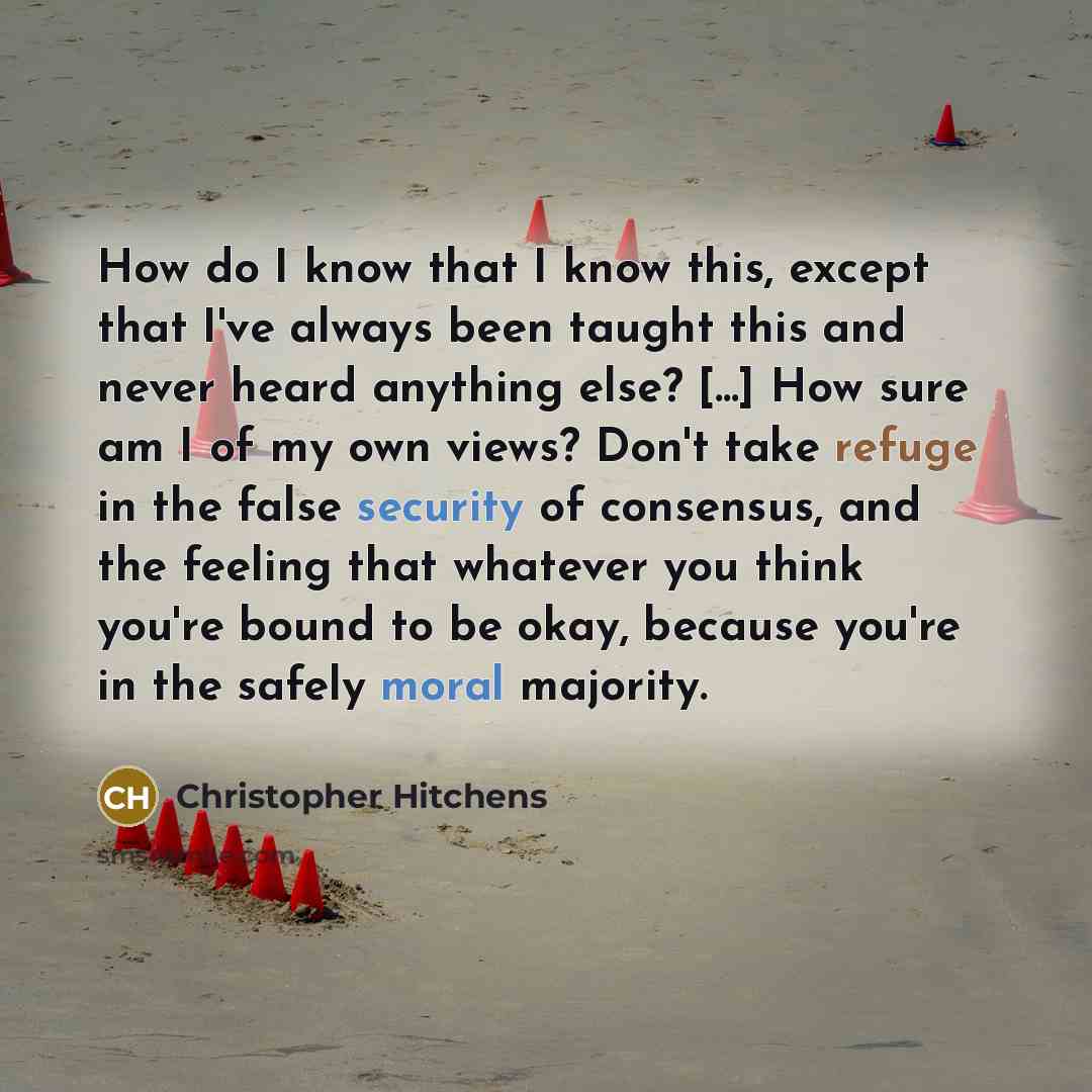 “How do I know that I know this, except that I've always been taught this and never heard anything else? [...] How sure am I of my own views? Don't take refuge in the false security of consensus, and the feeling that whatever you think you're bound to be okay, because you're in the safely moral…” quote by Christopher Hitchens