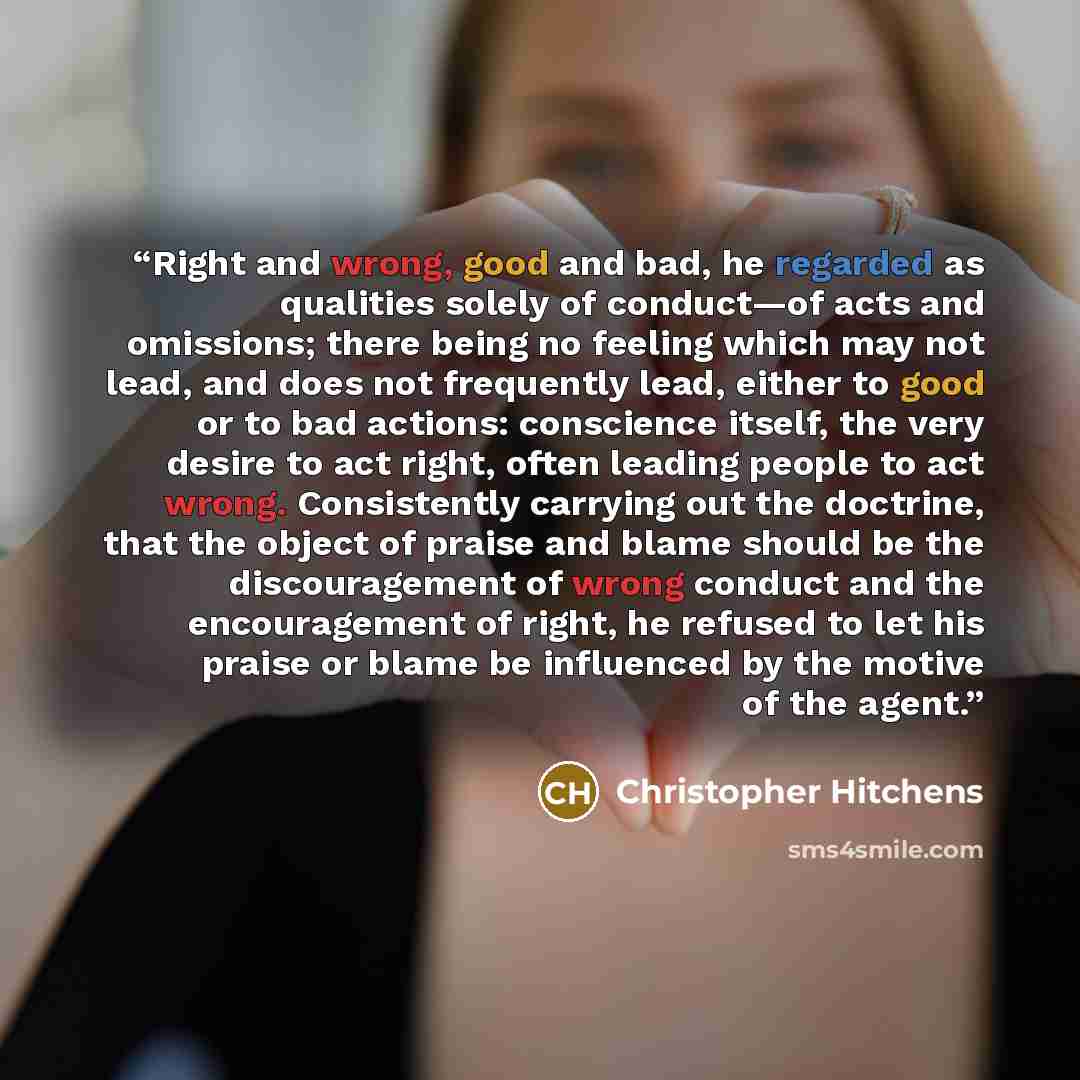 “Right and wrong, good and bad, he regarded as qualities solely of conduct—of acts and omissions; there being no feeling which may not lead, and does not frequently lead, either to good or to bad actions: conscience itself, the very desire to act right, often leading people to act wrong…” quote by Christopher Hitchens