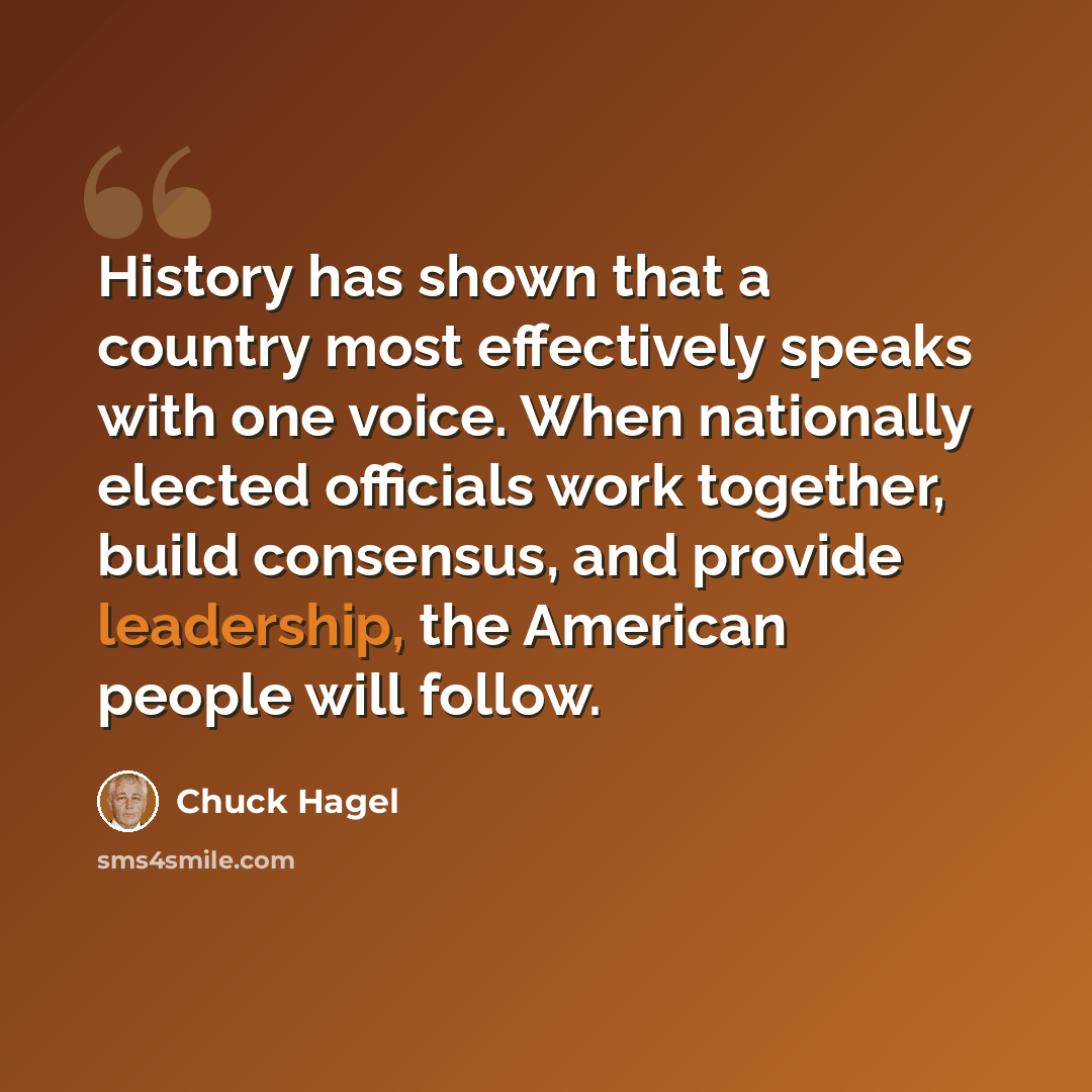 “History has shown that a country most effectively speaks with one voice. When nationally elected officials work together, build consensus, and provide leadership, the American people will follow.” quote by Chuck Hagel