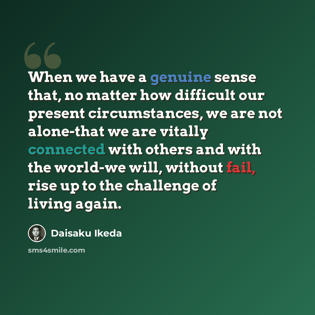 “When we have a genuine sense that, no matter how difficult our present circumstances, we are not alone-that we are vitally connected with others and with the world-we will, without fail, rise up to the challenge of living again.” quote by Daisaku Ikeda
