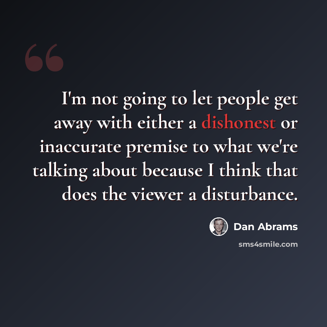 “I'm not going to let people get away with either a dishonest or inaccurate premise to what we're talking about because I think that does the viewer a disturbance.” quote by Dan Abrams