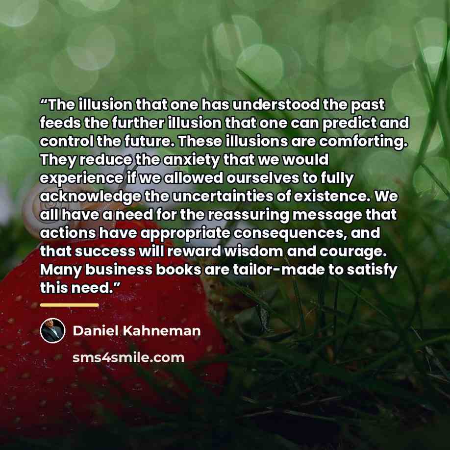 “The illusion that one has understood the past feeds the further illusion that one can predict and control the future. These illusions are comforting. They reduce the anxiety that we would experience if we allowed ourselves to fully acknowledge the uncertainties of existence. We all have a need for…” quote by Daniel Kahneman