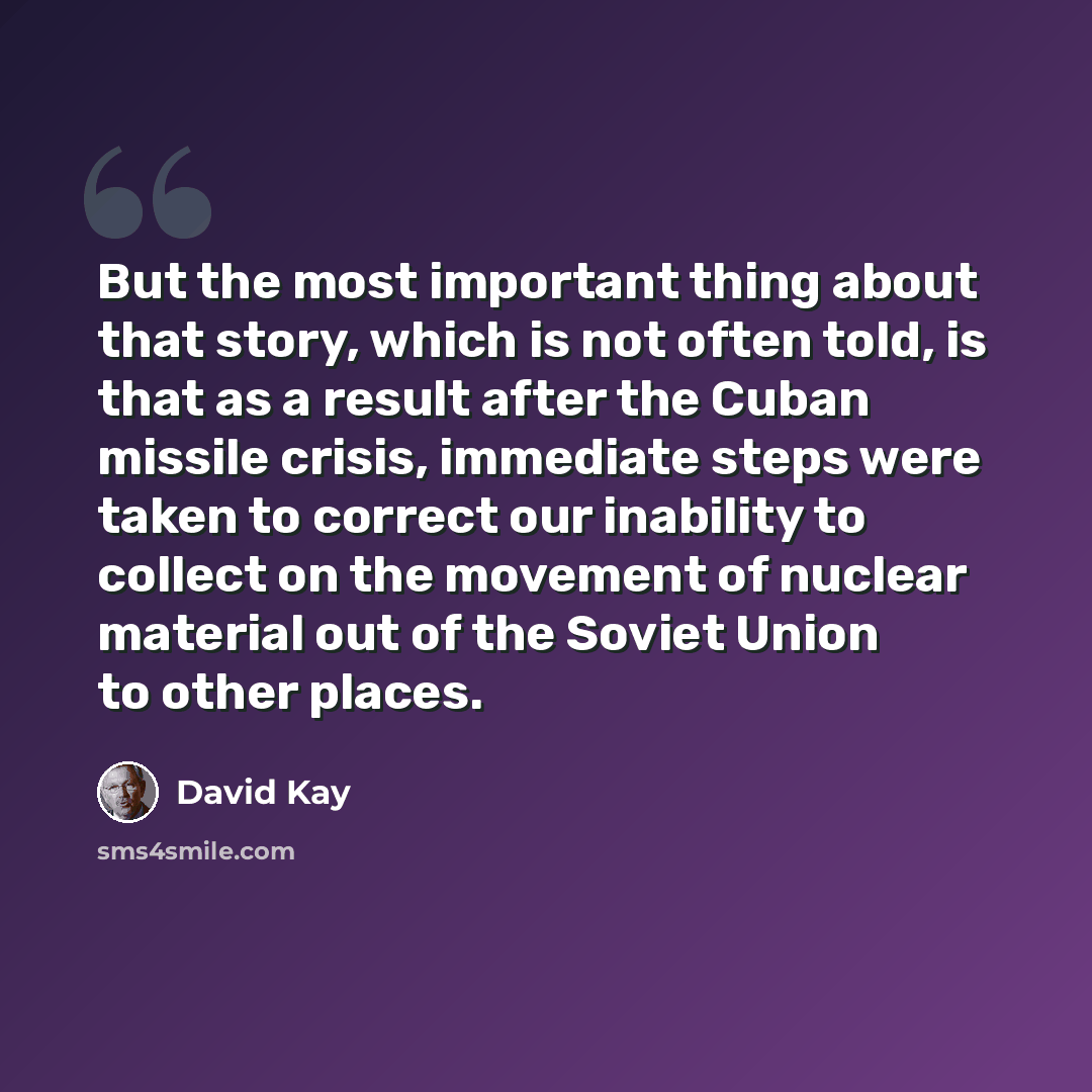 “But the most important thing about that story, which is not often told, is that as a result after the Cuban missile crisis, immediate steps were taken to correct our inability to collect on the movement of nuclear material out of the Soviet Union to other places.” quote by David Kay