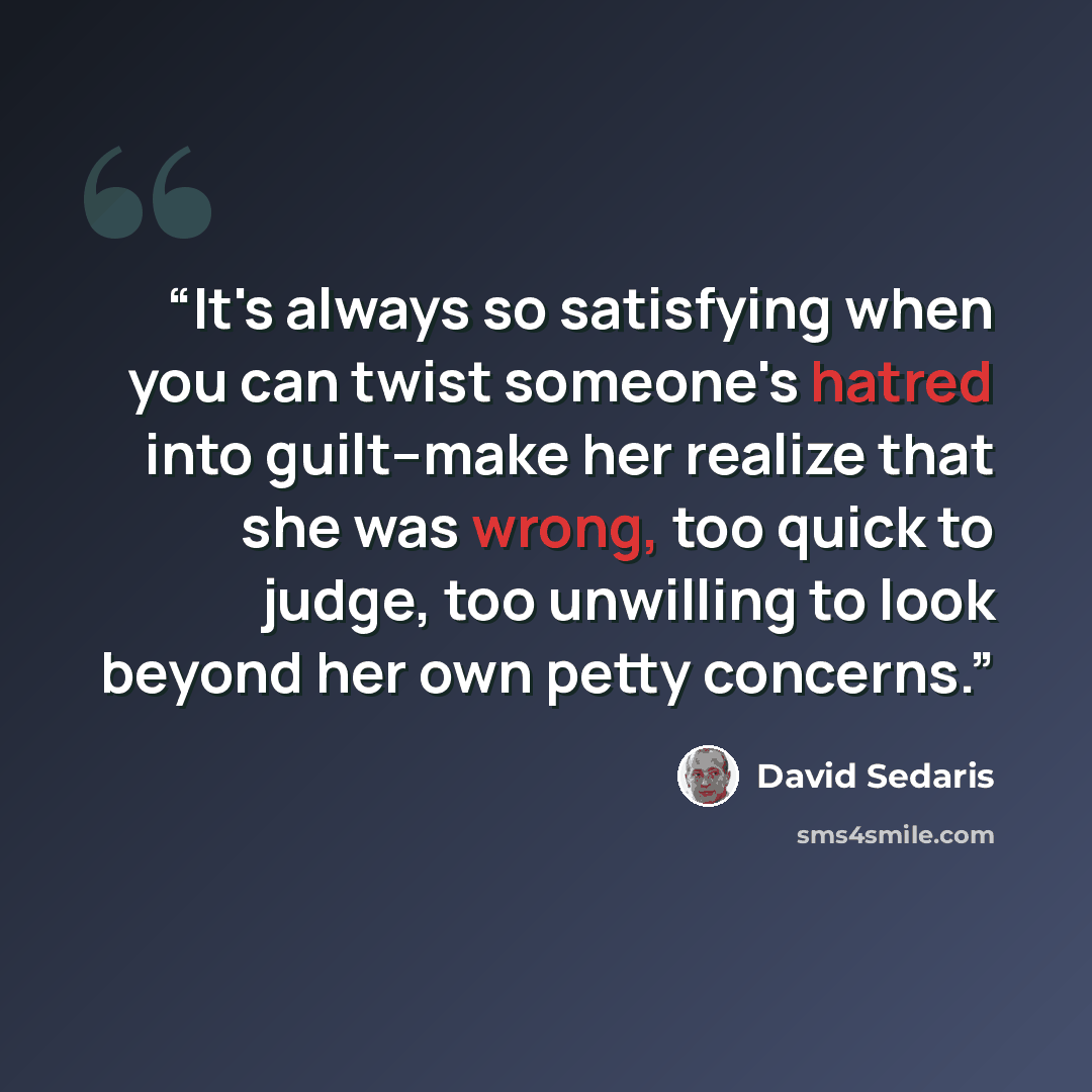 “It's always so satisfying when you can twist someone's hatred into guilt--make her realize that she was wrong, too quick to judge, too unwilling to look beyond her own petty concerns.” quote by David Sedaris