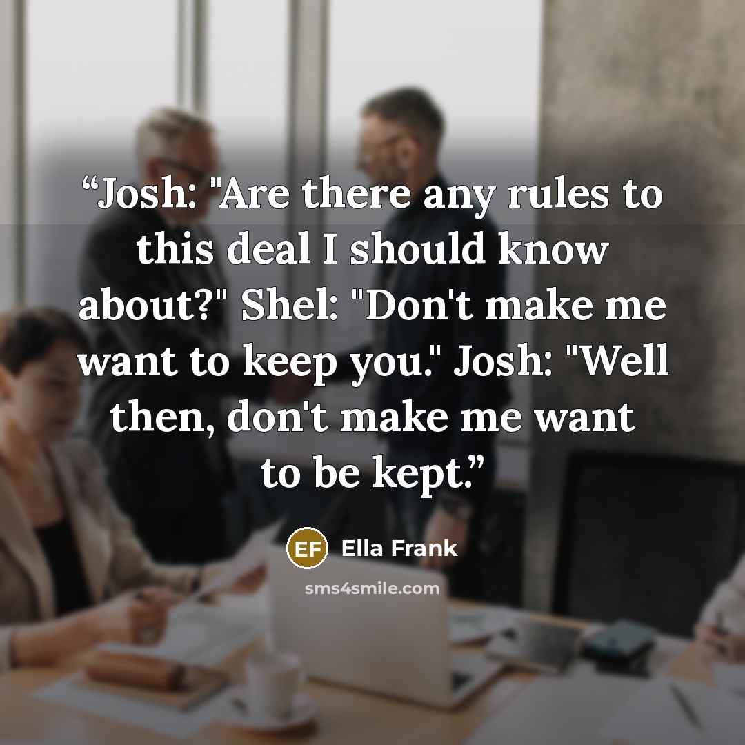 “Josh: "Are there any rules to this deal I should know about?" Shel: "Don't make me want to keep you." Josh: "Well then, don't make me want to be kept.” quote by Ella Frank