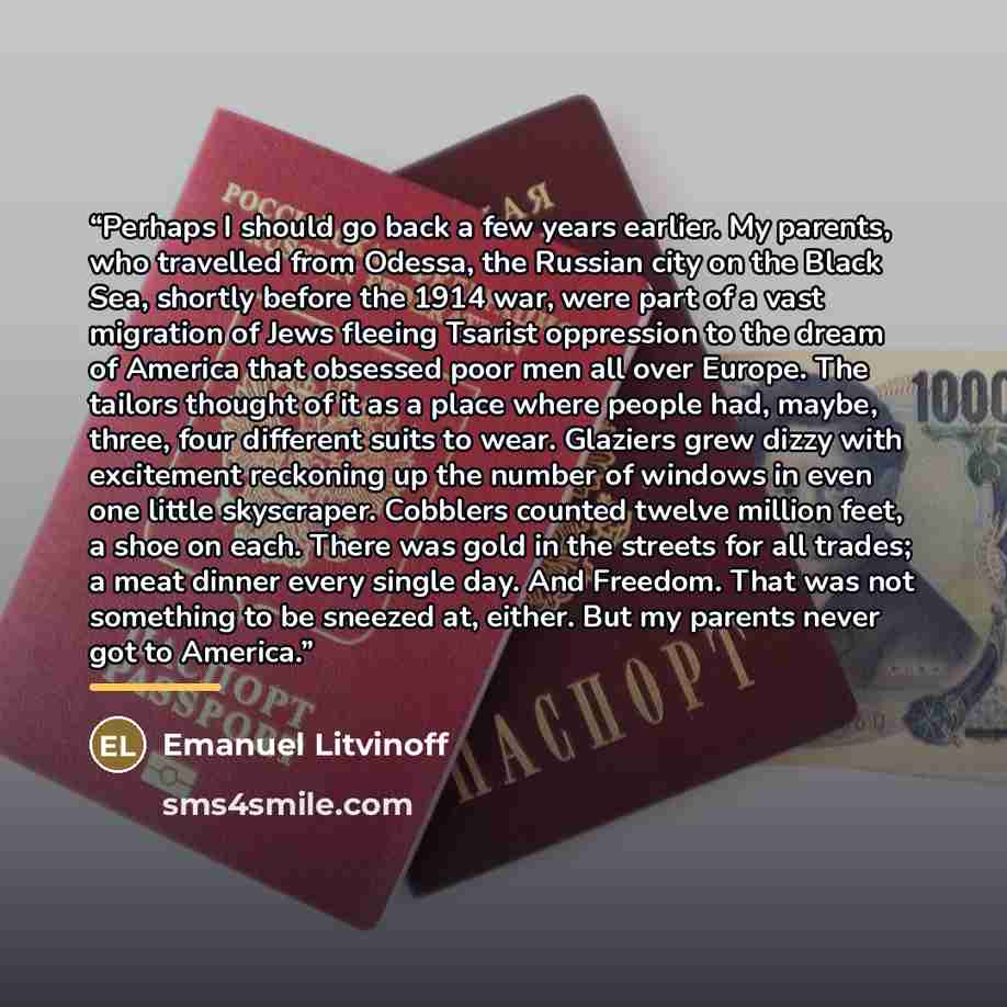“Perhaps I should go back a few years earlier. My parents, who travelled from Odessa, the Russian city on the Black Sea, shortly before the 1914 war, were part of a vast migration of Jews fleeing Tsarist oppression to the dream of America that obsessed poor men all over Europe. The tailors thought…” quote by Emanuel Litvinoff