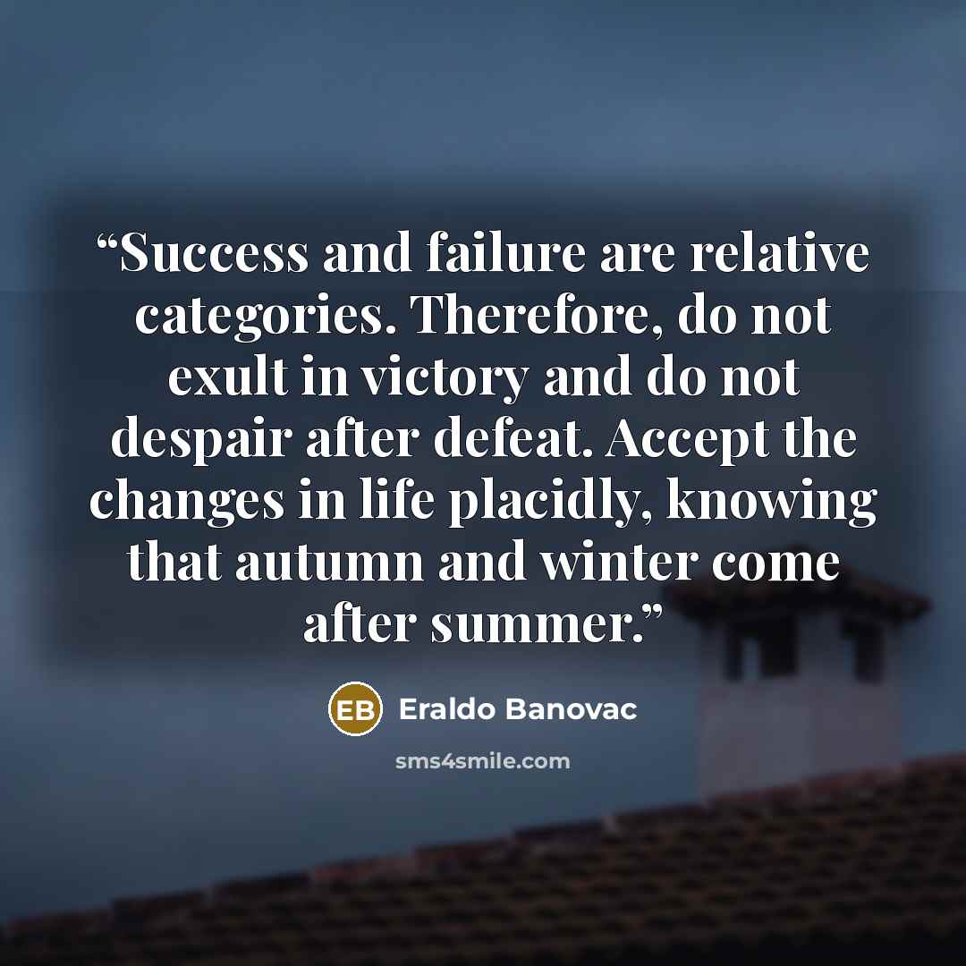 “Success and failure are relative categories. Therefore, do not exult in victory and do not despair after defeat. Accept the changes in life placidly, knowing that autumn and winter come after summer.” quote by Eraldo Banovac