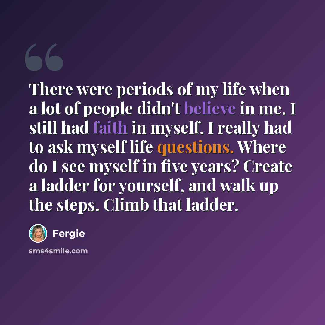“There were periods of my life when a lot of people didn't believe in me. I still had faith in myself. I really had to ask myself life questions. Where do I see myself in five years? Create a ladder for yourself, and walk up the steps. Climb that ladder.” quote by Fergie