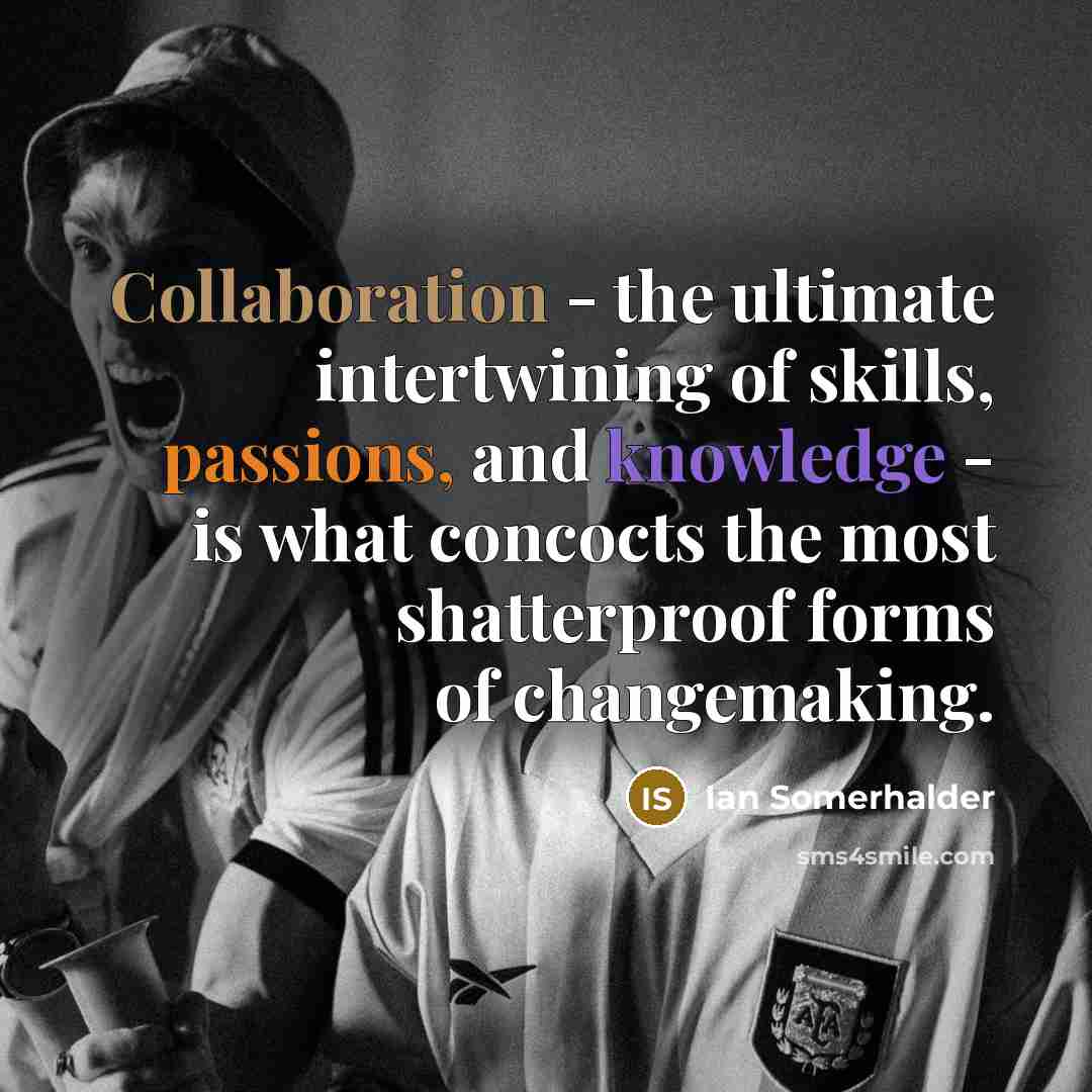“Collaboration - the ultimate intertwining of skills, passions, and knowledge - is what concocts the most shatterproof forms of changemaking.” quote by Ian Somerhalder