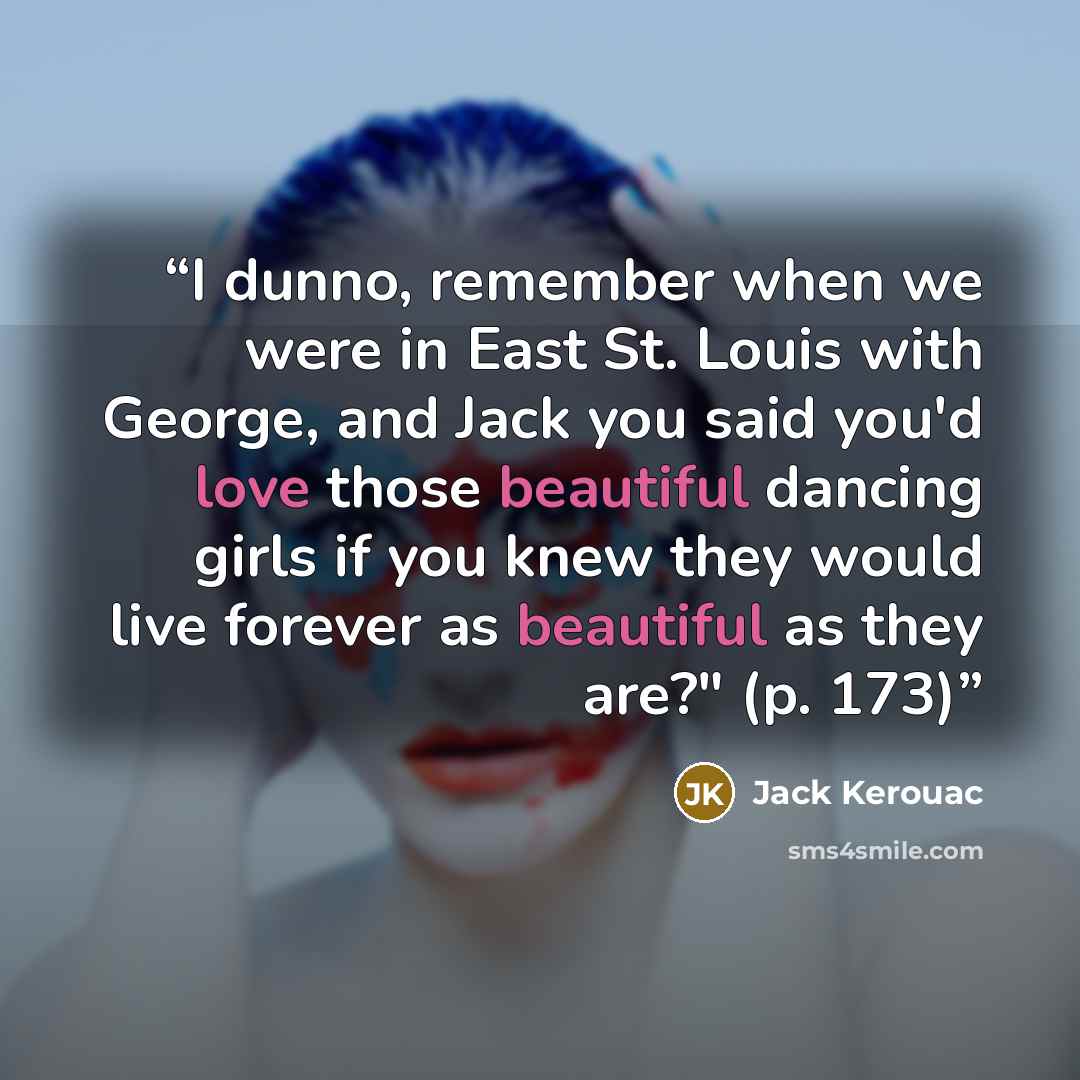 “I dunno, remember when we were in East St. Louis with George, and Jack you said you'd love those beautiful dancing girls if you knew they would live forever as beautiful as they are?" (p. 173)” quote by Jack Kerouac