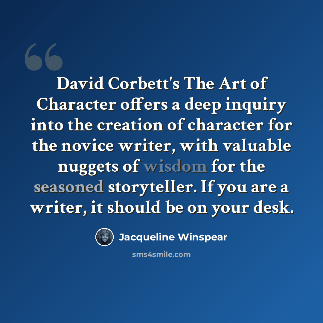 “David Corbett's The Art of Character offers a deep inquiry into the creation of character for the novice writer, with valuable nuggets of wisdom for the seasoned storyteller. If you are a writer, it should be on your desk.” quote by Jacqueline Winspear