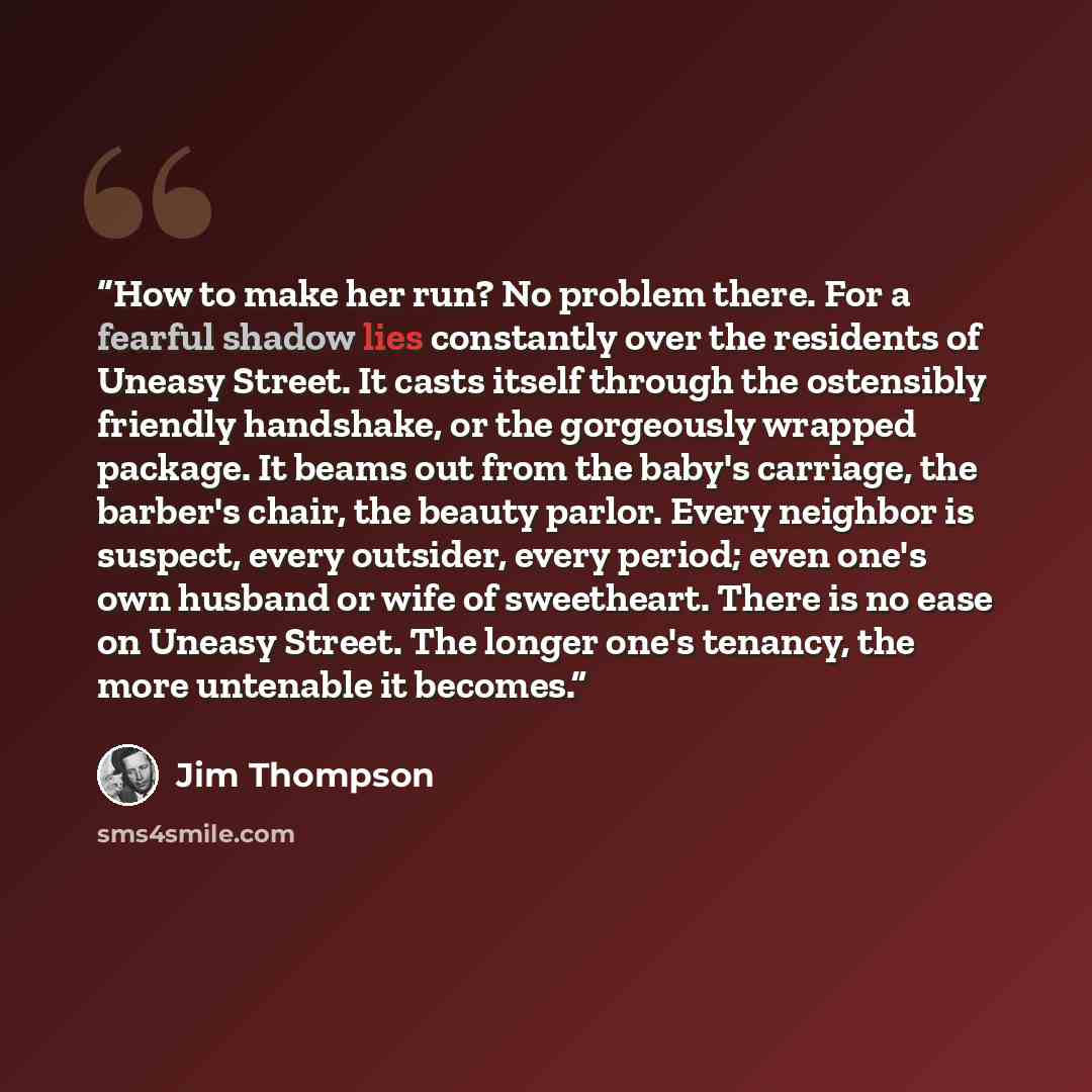 “How to make her run? No problem there. For a fearful shadow lies constantly over the residents of Uneasy Street. It casts itself through the ostensibly friendly handshake, or the gorgeously wrapped package. It beams out from the baby's carriage, the barber's chair, the beauty parlor. Every…” quote by Jim Thompson