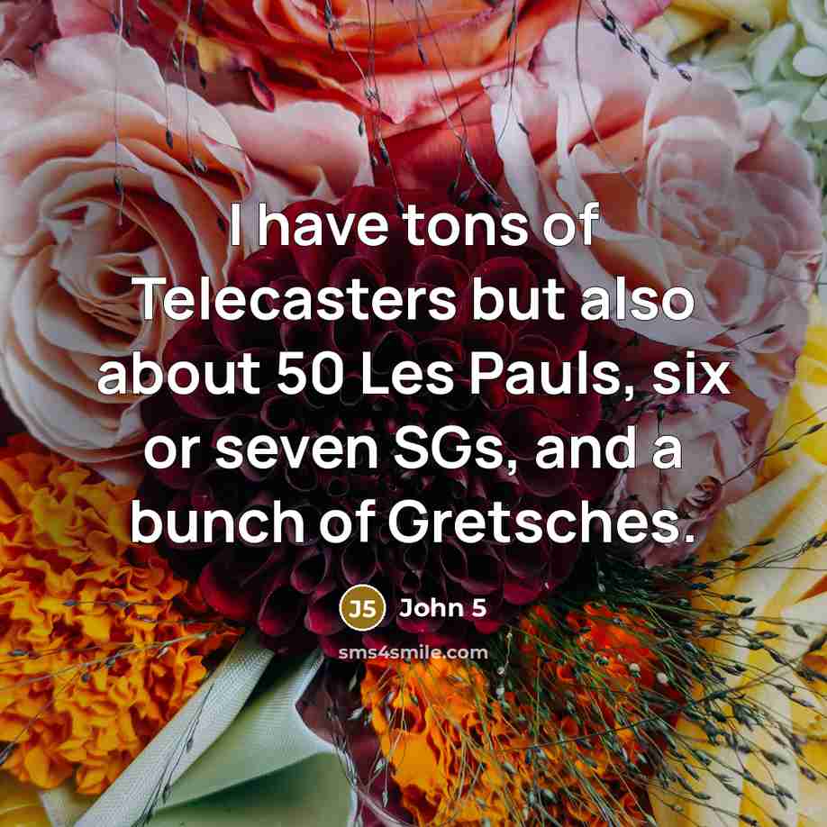 “I have tons of Telecasters but also about 50 Les Pauls, six or seven SGs, and a bunch of Gretsches.” quote by John 5