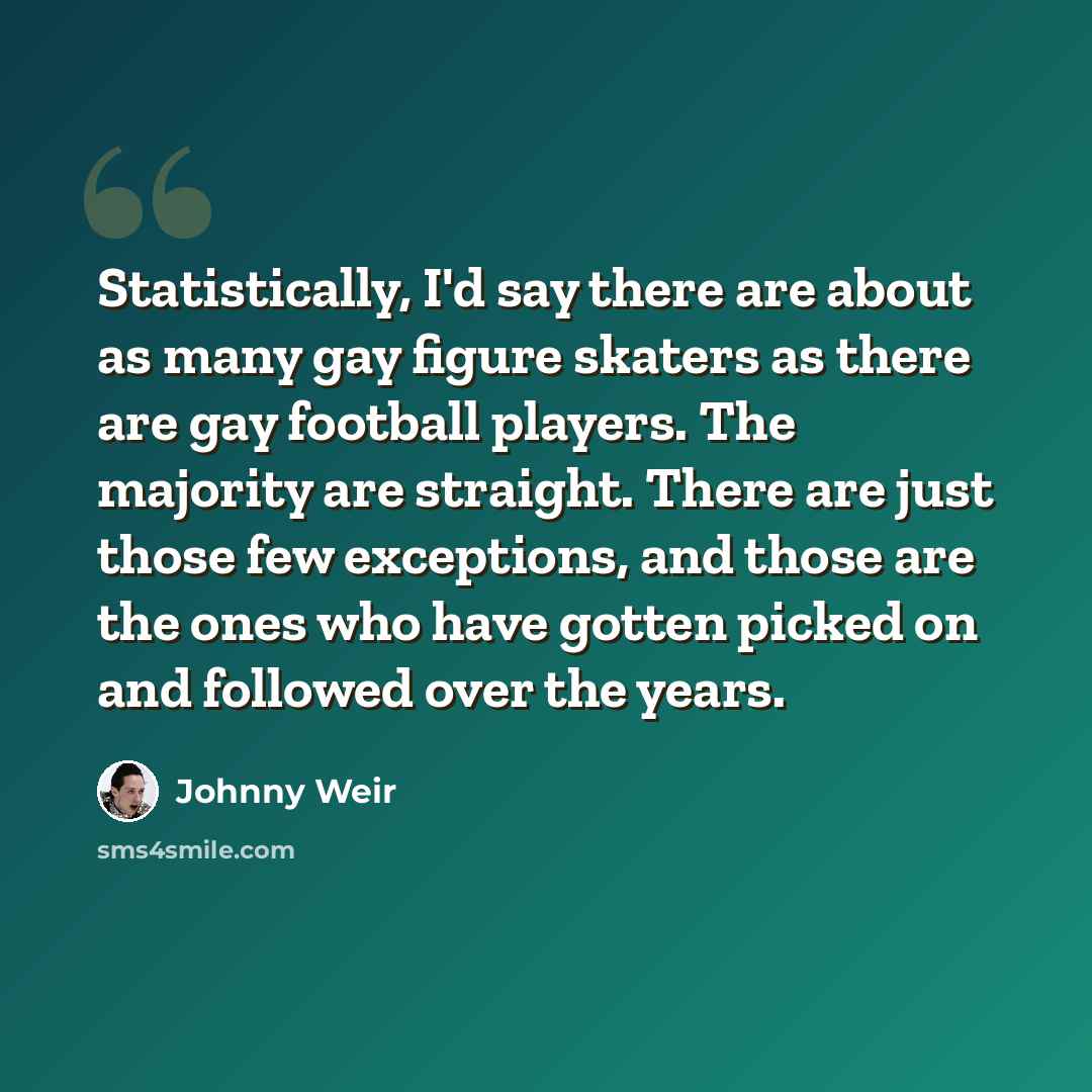 “Statistically, I'd say there are about as many gay figure skaters as there are gay football players. The majority are straight. There are just those few exceptions, and those are the ones who have gotten picked on and followed over the years.” quote by Johnny Weir