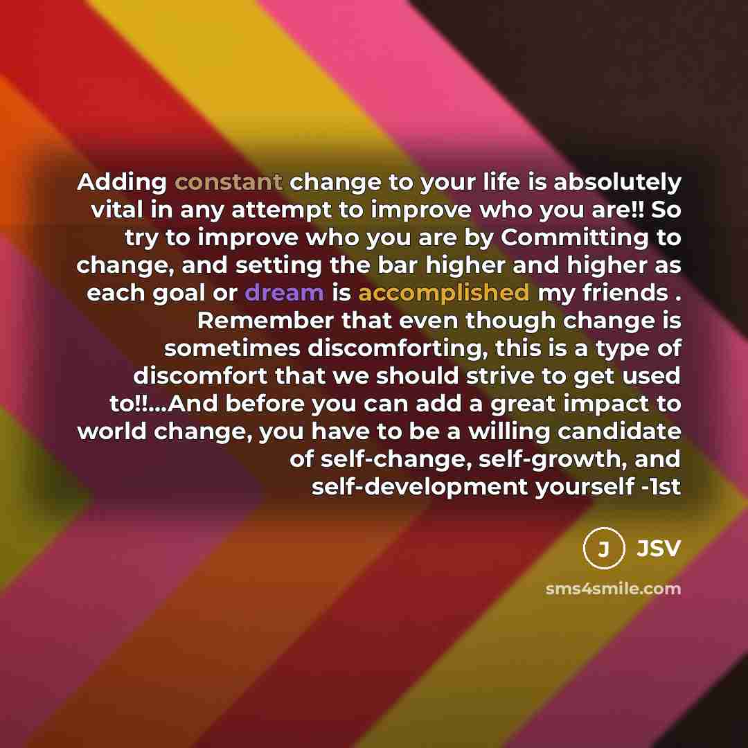 “Adding constant change to your life is absolutely vital in any attempt to improve who you are!! So try to improve who you are by Committing to change, and setting the bar higher and higher as each goal or dream is accomplished my friends . Remember that even though change is sometimes…” quote by JSV