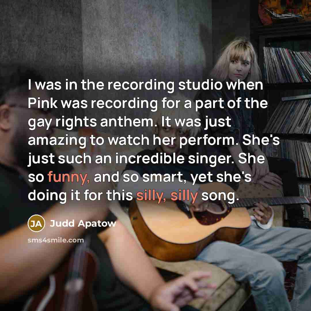 “I was in the recording studio when Pink was recording for a part of the gay rights anthem. It was just amazing to watch her perform. She's just such an incredible singer. She so funny, and so smart, yet she's doing it for this silly, silly song.” quote by Judd Apatow