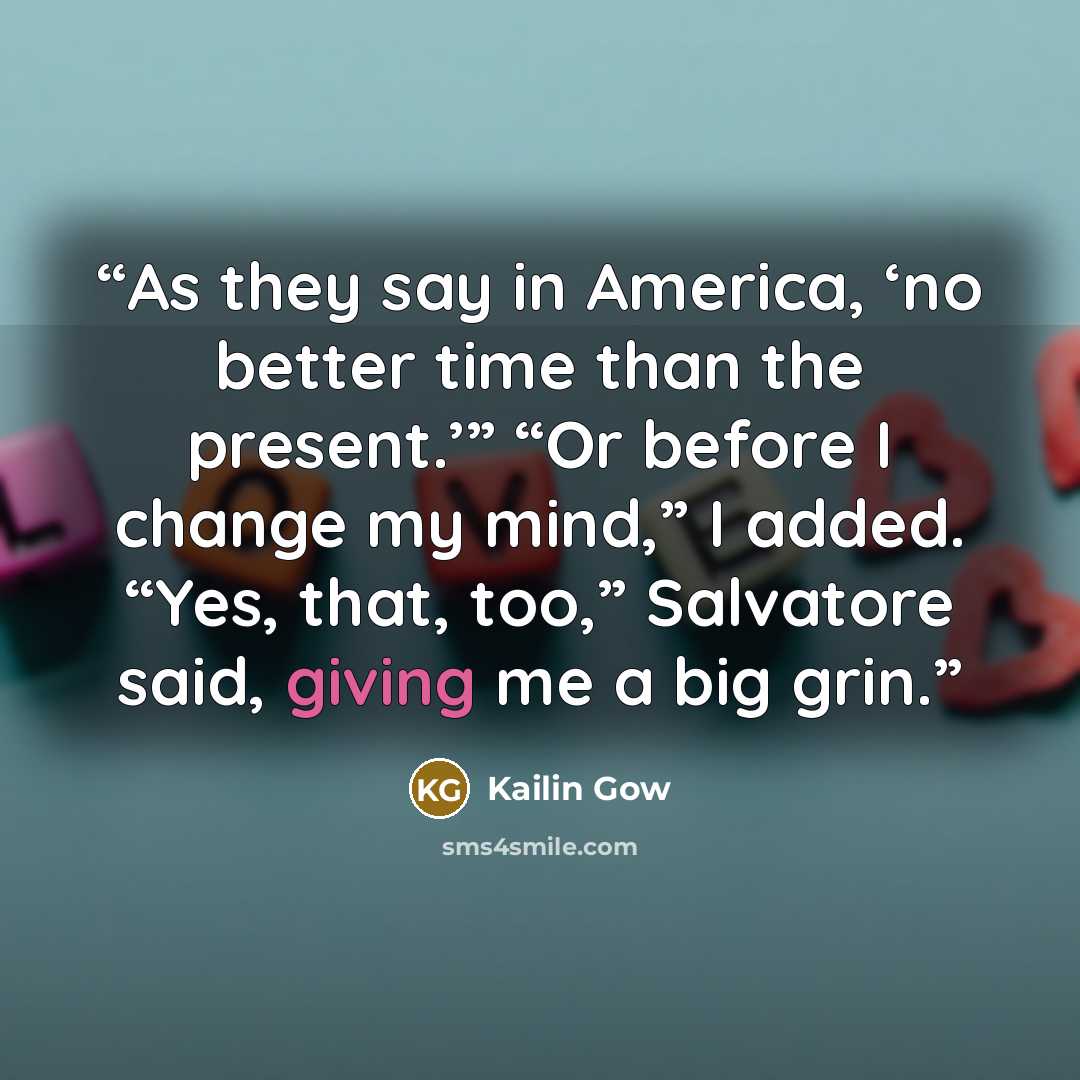 “As they say in America, ‘no better time than the present.’” “Or before I change my mind,” I added. “Yes, that, too,” Salvatore said, giving me a big grin.” quote by Kailin Gow