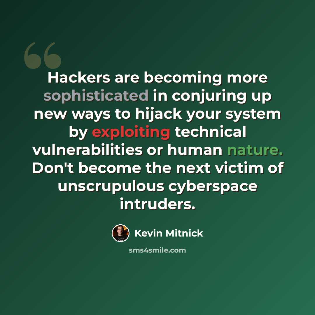 “Hackers are becoming more sophisticated in conjuring up new ways to hijack your system by exploiting technical vulnerabilities or human nature. Don't become the next victim of unscrupulous cyberspace intruders.” quote by Kevin Mitnick