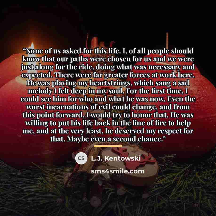 “None of us asked for this life. I, of all people should know that our paths were chosen for us and we were just along for the ride, doing what was necessary and expected. There were far greater forces at work here. He was playing my heartstrings, which sang a sad melody I felt deep in my soul. For…” quote by L.J. Kentowski