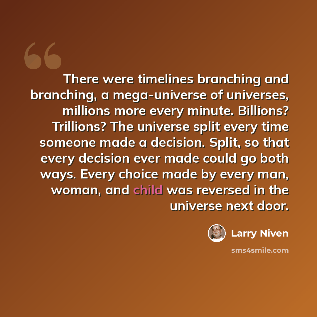 “There were timelines branching and branching, a mega-universe of universes, millions more every minute. Billions? Trillions? The universe split every time someone made a decision. Split, so that every decision ever made could go both ways. Every choice made by every man, woman, and child was…” quote by Larry Niven